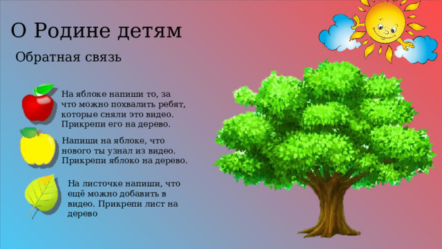 О Родине детям Обратная связь На яблоке напиши то, за что можно похвалить ребят, которые сняли это видео. Прикрепи его на дерево. Напиши на яблоке, что нового ты узнал из видео. Прикрепи яблоко на дерево. На листочке напиши, что ещё можно добавить в видео. Прикрепи лист на дерево 