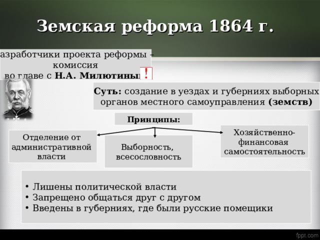 Земская реформа 1864 г. Разработчики проекта реформы – комиссия во главе с Н.А. Милютиным Суть: создание в уездах и губерниях выборных органов местного самоуправления (земств) Принципы: Хозяйственно- финансовая самостоятельность Отделение от административной власти Выборность, всесословность  Лишены политической власти  Запрещено общаться друг с другом  Введены в губерниях, где были русские помещики 