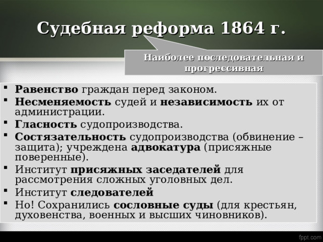 Судебная реформа 1864 г. Наиболее последовательная и прогрессивная Равенство  граждан перед законом. Несменяемость судей и независимость их от администрации. Гласность судопроизводства. Состязательность судопроизводства (обвинение – защита); учреждена адвокатура (присяжные поверенные). Институт присяжных  заседателей для рассмотрения сложных уголовных дел. Институт следователей Но! Сохранились сословные  суды (для крестьян, духовенства, военных и высших чиновников). 