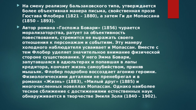 На смену реализму бальзаковского типа, утверждается более объективная манера письма, свойственная прозе Гюстава Флобера (1821 – 1880), а затем Ги де Мопассана (1850 – 1893). Автор романа «Госпожа Бовари» (1856) чурается морализаторства, ратует за объективность повествования, стремится не выражать своего отношения к персонажам и событиям. Эту манеру холодного наблюдателя усваивает и Мопассан. Вместе с тем Флобер уделяет значительное внимание физической стороне существования. У него Эмма Бовари, запутавшаяся в адюльтерах и попавшая в лапы кредитора, кончает жизнь самоубийством, приняв мышьяк. Флобер подробно воссоздает агонию героини. Физиологическими деталями не пренебрегал и в романах «Жизнь» (1883), «Милый друг» (1885) и многочисленных новеллах Мопассан. Однако наиболее тесное сближение с достижениями естественных наук обнаруживается в творчестве Эмиля Золя (1840 – 1902).  