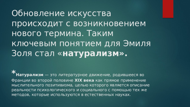 Обновление искусства происходит с возникновением нового термина. Таким ключевым понятием для Эмиля Золя стал « натурализм».   * Натурализм — это литературное движение, родившееся во Франции во второй половине XIX века как прямое применение мыслительного позитивизма, целью которого является описание реальности психологического и социального с помощью тех же методов, которые используются в естественных науках. 