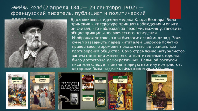 Эми́ль Золя́ (2 апреля 1840— 29 сентября 1902) — французский писатель, публицист и политический деятель. Вдохновившись идеями медика Клода Бернара, Золя применил к литературе принцип наблюдения и опыта: он считал, что наблюдая за героями, можно установить общие принципы человеческого поведения. Изображая человека как биологический индивид, Золя сумел развернуть перед читателем широкое полотно нравов своего времени, показал многие социальные противоречия общества. Само стремление натуралистов запечатлеть дно жизни, его отвратительные стороны, было достаточно демократичным. Большой заслугой писателя следует признать яркую картину контрастов, которыми была наделена Франция конца XIX века. 