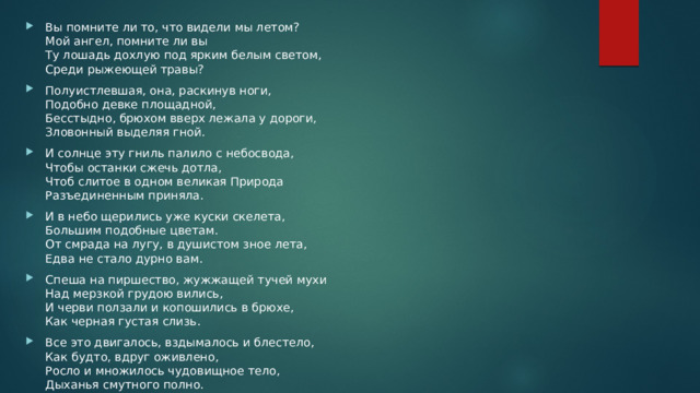 Вы помните ли то, что видели мы летом?  Мой ангел, помните ли вы  Ту лошадь дохлую под ярким белым светом,  Среди рыжеющей травы? Полуистлевшая, она, раскинув ноги,  Подобно девке площадной,  Бесстыдно, брюхом вверх лежала у дороги,  Зловонный выделяя гной. И солнце эту гниль палило с небосвода,  Чтобы останки сжечь дотла,  Чтоб слитое в одном великая Природа  Разъединенным приняла. И в небо щерились уже куски скелета,  Большим подобные цветам.  От смрада на лугу, в душистом зное лета,  Едва не стало дурно вам. Спеша на пиршество, жужжащей тучей мухи  Над мерзкой грудою вились,  И черви ползали и копошились в брюхе,  Как черная густая слизь. Все это двигалось, вздымалось и блестело,  Как будто, вдруг оживлено,  Росло и множилось чудовищное тело,  Дыханья смутного полно. 