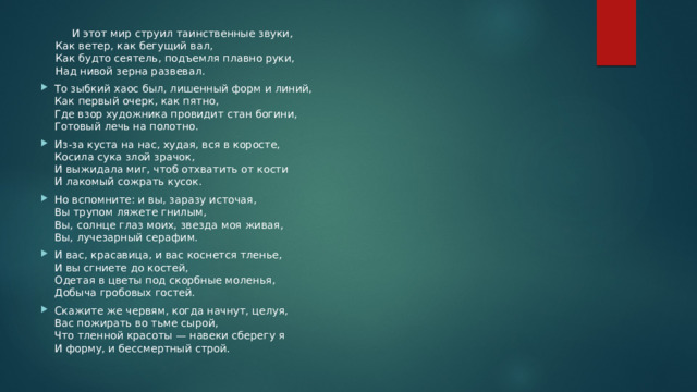  И этот мир струил таинственные звуки,  Как ветер, как бегущий вал,  Как будто сеятель, подъемля плавно руки,  Над нивой зерна развевал. То зыбкий хаос был, лишенный форм и линий,  Как первый очерк, как пятно,  Где взор художника провидит стан богини,  Готовый лечь на полотно. Из-за куста на нас, худая, вся в коросте,  Косила сука злой зрачок,  И выжидала миг, чтоб отхватить от кости  И лакомый сожрать кусок. Но вспомните: и вы, заразу источая,  Вы трупом ляжете гнилым,  Вы, солнце глаз моих, звезда моя живая,  Вы, лучезарный серафим. И вас, красавица, и вас коснется тленье,  И вы сгниете до костей,  Одетая в цветы под скорбные моленья,  Добыча гробовых гостей. Скажите же червям, когда начнут, целуя,  Вас пожирать во тьме сырой,  Что тленной красоты — навеки сберегу я  И форму, и бессмертный строй. 