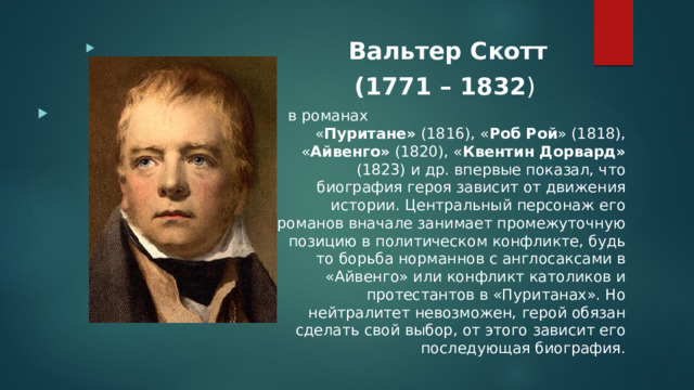 Вальтер Скотт (1771 – 1832 )  в романах « Пуритане» (1816), « Роб Рой » (1818), « Айвенго» (1820), « Квентин Дорвард» (1823) и др. впервые показал, что биография героя зависит от движения истории. Центральный персонаж его романов вначале занимает промежуточную позицию в политическом конфликте, будь то борьба норманнов с англосаксами в «Айвенго» или конфликт католиков и протестантов в «Пуританах». Но нейтралитет невозможен, герой обязан сделать свой выбор, от этого зависит его последующая биография. 