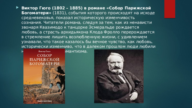 Виктор Гюго (1802 – 1885) в романе «Собор Парижской Богоматери» (1831), события которого происходят на исходе средневековья, показал историческую изменчивость сознания. Читатели романа, следуя за тем, как из ненависти звонаря Квазимодо к танцорке Эсмеральде рождается любовь, а страсть архидьякона Клода Фролло перерождается в стремление лишить возлюбленную жизни, с удивлением узнавали, что такое казалось бы вечное чувство, как любовь, исторически изменчиво, что в далеком прошлом люди любили не так, как в пору романтизма. 