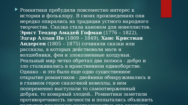 Романтики пробудили повсеместно интерес к истории и фольклору. В своих произведениях они нередко опирались на традиции устного народного творчества. Сказка стала каноном для новеллистов. Эрнст Теодор Амадей Гофман (1776 – 1822), Эдгар Аллан По (1809 – 1849), Ханс Кристиан Андерсен (1805 – 1875) сочиняли сказки или рассказы, в которых действовали маги и волшебники, феи и злокозненные колдуньи. Реальный мир четко обретал два полюса - добро и зло сталкивались в нравственном единоборстве. Однако - и это было еще одно существенное открытие романтиков - двойники обнаруживались и в главном герое сказочной новеллы, в нем попеременно выступали то самоотверженный добряк, то коварный злодей.. Романтики заметили противоречивость личности и попытались объяснить поступки персонажа раздвоенностью его сознания. 