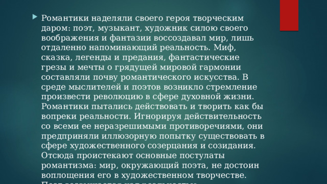 Романтики наделяли своего героя творческим даром: поэт, музыкант, художник силою своего воображения и фантазии воссоздавал мир, лишь отдаленно напоминающий реальность. Миф, сказка, легенды и предания, фантастические грезы и мечты о грядущей мировой гармонии составляли почву романтического искусства. В среде мыслителей и поэтов возникло стремление произвести революцию в сфере духовной жизни. Романтики пытались действовать и творить как бы вопреки реальности. Игнорируя действительность со всеми ее неразрешимыми противоречиями, они предприняли иллюзорную попытку существовать в сфере художественного созерцания и созидания. Отсюда проистекают основные постулаты романтизма: мир, окружающий поэта, не достоин воплощения его в художественном творчестве. Поэт возвышается над реальностью. 