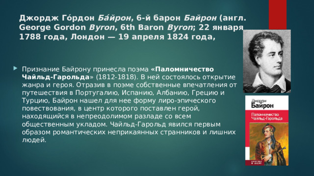 Джордж Го́рдон Ба́йрон , 6-й барон Байрон (англ. George Gordon Byron , 6th Baron Byron ; 22 января 1788 года, Лондон — 19 апреля 1824 года, Признание Байрону принесла поэма «Паломничество Чайльд-Гарольда » (1812-1818). В ней состоялось открытие жанра и героя. Отразив в поэме собственные впечатления от путешествия в Португалию, Испанию, Албанию, Грецию и Турцию, Байрон нашел для нее форму лиро-эпического повествования, в центр которого поставлен герой, находящийся в непреодолимом разладе со всем общественным укладом. Чайльд-Гарольд явился первым образом романтических неприкаянных странников и лишних людей. 