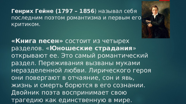 Генрих Гейне (1797 – 1856 ) называл себя последним поэтом романтизма и первым его критиком.     «Книга песен» состоит из четырех разделов. « Юношеские страдания » открывают ее. Это самый романтический раздел. Переживания вызваны муками неразделенной любви. Лирического героя они повергают в отчаяние, сон и явь, жизнь и смерть борются в его сознании. Двойник поэта воспринимает свою трагедию как единственную в мире.   