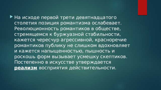 На исходе первой трети девятнадцатого столетия позиция романтизма ослабевает. Революционность романтиков в обществе, стремящемся к буржуазной стабильности, кажется чересчур агрессивной, красноречие романтиков публику не слишком вдохновляет и кажется напыщенностью, пышность и роскошь форм вызывает усмешку скептиков. Постепенно в искусстве утверждается реализм  восприятия действительности. 