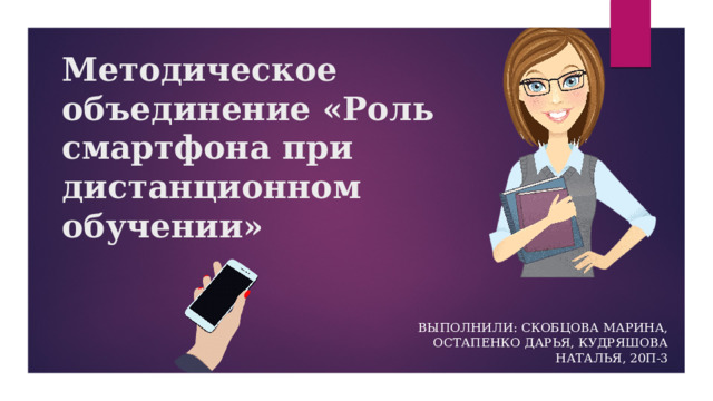 Методическое объединение «Роль смартфона при дистанционном обучении» Выполнили: Скобцова Марина, Остапенко Дарья, Кудряшова Наталья, 20П-3  
