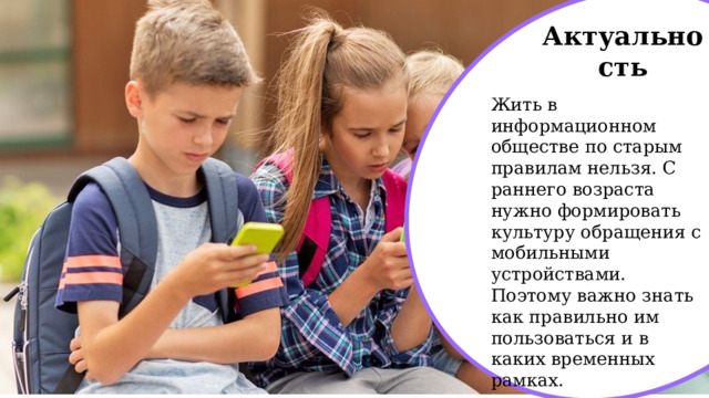 Актуальность Жить в информационном обществе по старым правилам нельзя. С раннего возраста нужно формировать культуру обращения с мобильными устройствами. Поэтому важно знать как правильно им пользоваться и в каких временных рамках. 