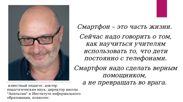 Смартфон – это часть жизни.  Сейчас надо говорить о том, как научиться учителям использовать то, что дети постоянно с телефонами.  Смартфон надо сделать верным помощником,  а не превращать во врага.   известный педагог, доктор педагогических наук, директор школы 