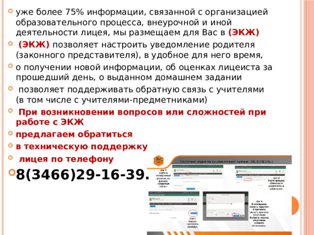уже более 75% информации, связанной с организацией образовательного процесса, внеурочной и иной деятельности лицея, мы размещаем для Вас в (ЭКЖ)  (ЭКЖ) позволяет настроить уведомление родителя (законного представителя), в удобное для него время, о получении новой информации, об оценках лицеиста за прошедший день, о выданном домашнем задании  позволяет поддерживать обратную связь с учителями (в том числе с учителями-предметниками)  При возникновении вопросов или сложностей при работе с ЭКЖ предлагаем обратиться в техническую поддержку  лицея по телефону 8(3466)29-16-39. 