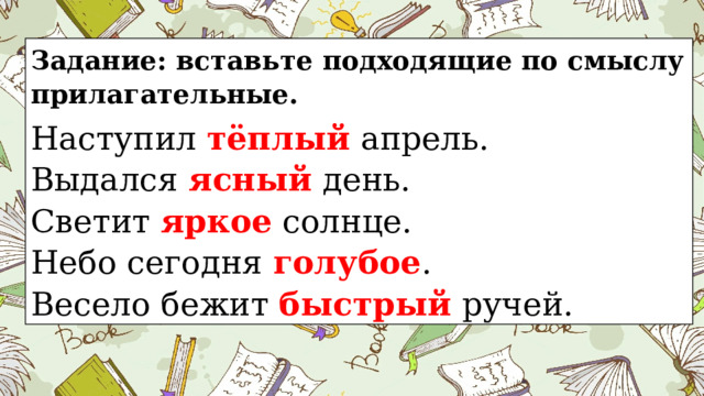 Задание: вставьте подходящие по смыслу прилагательные. Наступил тёплый апрель.   Выдался ясный день. Светит яркое солнце.   Небо сегодня голубое .   Весело бежит быстрый ручей.   