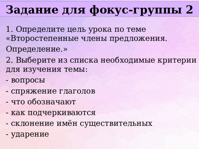 Задание для фокус-группы 2 1. Определите цель урока по теме «Второстепенные члены предложения. Определение.» 2. Выберите из списка необходимые критерии для изучения темы: - вопросы - спряжение глаголов - что обозначают - как подчеркиваются - склонение имён существительных - ударение 