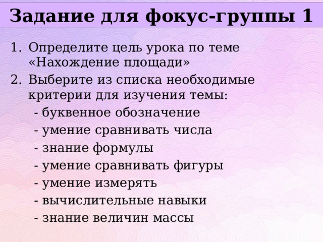 Задание для фокус-группы 1 Определите цель урока по теме «Нахождение площади» Выберите из списка необходимые критерии для изучения темы:  - буквенное обозначение  - умение сравнивать числа  - знание формулы  - умение сравнивать фигуры  - умение измерять  - вычислительные навыки  - знание величин массы 
