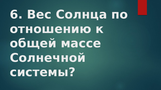 6. Вес Солнца по отношению к общей массе Солнечной системы? 