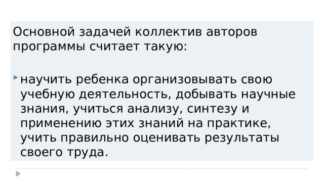 Основной задачей коллектив авторов программы считает такую: научить ребенка организовывать свою учебную деятельность, добывать научные знания, учиться анализу, синтезу и применению этих знаний на практике, учить правильно оценивать результаты своего труда. 