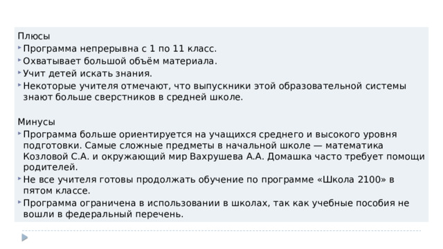 Плюсы Программа непрерывна с 1 по 11 класс. Охватывает большой объём материала. Учит детей искать знания. Некоторые учителя отмечают, что выпускники этой образовательной системы знают больше сверстников в средней школе. Минусы Программа больше ориентируется на учащихся среднего и высокого уровня подготовки. Самые сложные предметы в начальной школе — математика Козловой С.А. и окружающий мир Вахрушева А.А. Домашка часто требует помощи родителей. Не все учителя готовы продолжать обучение по программе «Школа 2100» в пятом классе. Программа ограничена в использовании в школах, так как учебные пособия не вошли в федеральный перечень. 