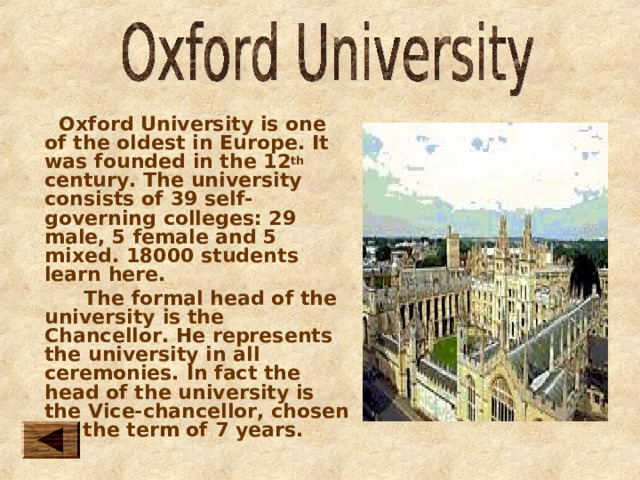  Oxford University is one of the oldest in Europe. It was founded in the 12 th century. The university consists of 39 self-governing colleges: 29 male, 5 female and 5 mixed. 18000 students learn here.  The formal head of the university is the Chancellor. He represents the university in all ceremonies. In fact the head of the university is the Vice-chancellor, chosen for the term of 7 years. 