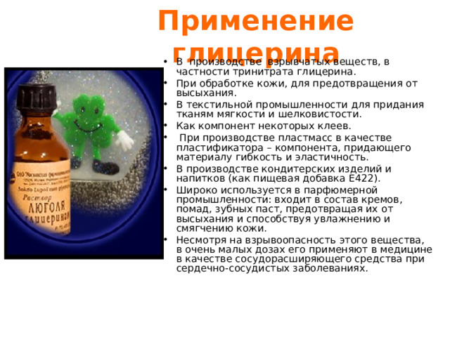 Применение глицерина В производстве взрывчатых веществ, в частности тринитрата глицерина. При обработке кожи, для предотвращения от высыхания. В текстильной промышленности для придания тканям мягкости и шелковистости. Как компонент некоторых кле e в.  При производстве пластмасс в качестве пластификатора – компонента, придающего материалу гибкость и эластичность. В производстве кондитерских изделий и напитков (как пищевая добавка E422). Широко используется в парфюмерной промышленности: входит в состав кремов, помад, зубных паст, предотвращая их от высыхания и способствуя увлажнению и смягчению кожи. Несмотря на взрывоопасность этого вещества, в очень малых дозах его применяют в медицине в качестве сосудорасширяющего средства при сердечно-сосудистых заболеваниях. 