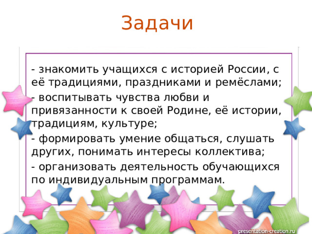 Задачи - знакомить учащихся с историей России, с её традициями, праздниками и ремёслами; - воспитывать чувства любви и привязанности к своей Родине, её истории, традициям, культуре; - формировать умение общаться, слушать других, понимать интересы коллектива; - организовать деятельность обучающихся по индивидуальным программам. 
