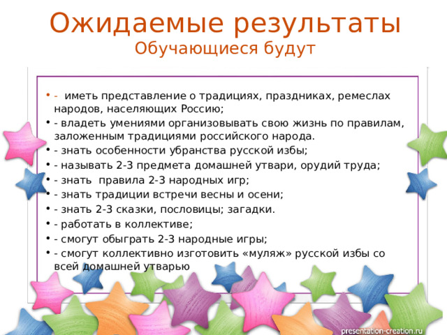 Ожидаемые результаты  Обучающиеся будут - иметь представление о традициях, праздниках, ремеслах народов, населяющих Россию; - владеть умениями организовывать свою жизнь по правилам, заложенным традициями российского народа. - знать особенности убранства русской избы; - называть 2-3 предмета домашней утвари, орудий труда; - знать правила 2-3 народных игр; - знать традиции встречи весны и осени; - знать 2-3 сказки, пословицы; загадки. - работать в коллективе; - смогут обыграть 2-3 народные игры; - смогут коллективно изготовить «муляж» русской избы со всей домашней утварью 