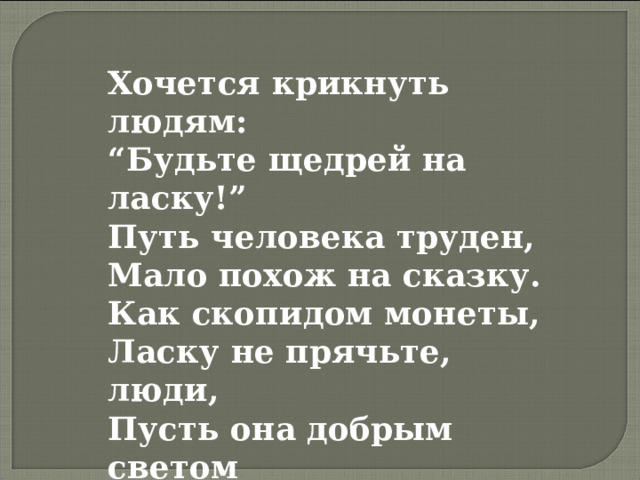 Хочется крикнуть людям:  “Будьте щедрей на ласку!”  Путь человека труден,  Мало похож на сказку.  Как скопидом монеты,  Ласку не прячьте, люди,  Пусть она добрым светом  Вечно светить вам будет. Я  ТОЖЕ  ВСЕМУ   СВЕТУ   НУЖЕН … 