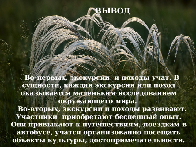 ВЫВОД  Во-первых, экскурсии и походы учат. В сущности, каждая экскурсия или поход оказывается маленьким исследованием окружающего мира.  Во-вторых, экскурсии и походы развивают. Участники приобретают бесценный опыт. Они привыкают к путешествиям, поездкам в автобусе, учатся организованно посещать объекты культуры, достопримечательности. ВЫВОД  