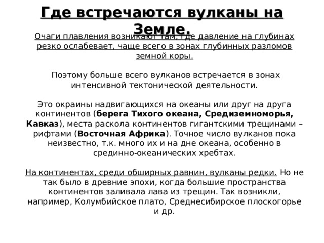 Где встречаются вулканы на Земле. Очаги плавления возникают там, где давление на глубинах резко ослабевает, чаще всего в зонах глубинных разломов земной коры.   Поэтому больше всего вулканов встречается в зонах интенсивной тектонической деятельности. Это окраины надвигающихся на океаны или друг на друга континентов ( берега Тихого океана, Средиземноморья, Кавказ ), места раскола континентов гигантскими трещинами – рифтами ( Восточная Африка ). Точное число вулканов пока неизвестно, т.к. много их и на дне океана, особенно в срединно-океанических хребтах. На континентах, среди обширных равнин, вулканы редки. Но не так было в древние эпохи, когда большие пространства континентов заливала лава из трещин. Так возникли, например, Колумбийское плато, Среднесибирское плоскогорье и др. 