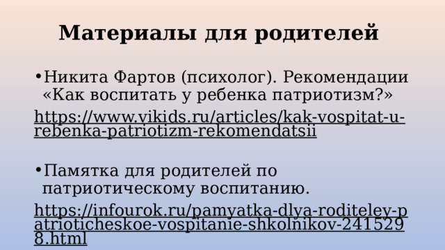 Материалы для родителей Никита Фартов (психолог). Рекомендации «Как воспитать у ребенка патриотизм?» https://www.vikids.ru/articles/kak-vospitat-u-rebenka-patriotizm-rekomendatsii  Памятка для родителей по патриотическому воспитанию. https://infourok.ru/pamyatka-dlya-roditeley-patrioticheskoe-vospitanie-shkolnikov-2415298.html  