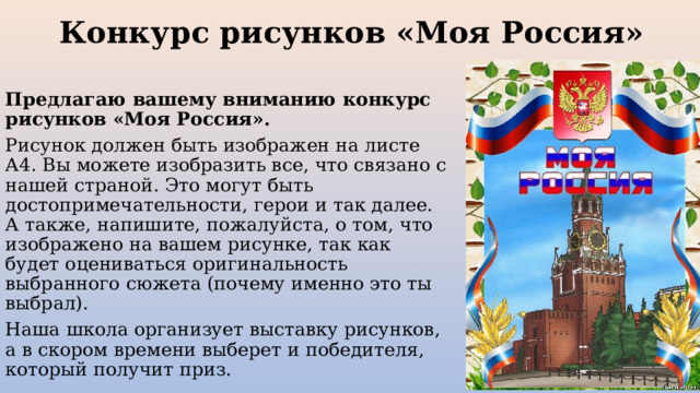 Конкурс рисунков «Моя Россия» Предлагаю вашему вниманию конкурс рисунков «Моя Россия». Рисунок должен быть изображен на листе А4. Вы можете изобразить все, что связано с нашей страной. Это могут быть достопримечательности, герои и так далее. А также, напишите, пожалуйста, о том, что изображено на вашем рисунке, так как будет оцениваться оригинальность выбранного сюжета (почему именно это ты выбрал). Наша школа организует выставку рисунков, а в скором времени выберет и победителя, который получит приз. 