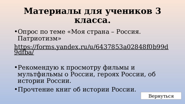 Материалы для учеников 3 класса. Опрос по теме «Моя страна – Россия. Патриотизм» https://forms.yandex.ru/u/6437853a02848f0b99d9dfba/  Рекомендую к просмотру фильмы и мультфильмы о России, героях России, об истории России. Прочтение книг об истории России. Вернуться 