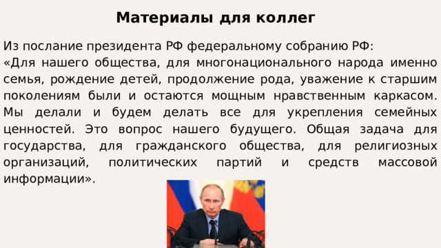 Материалы для коллег Из послание президента РФ федеральному собранию РФ: «Для нашего общества, для многонационального народа именно семья, рождение детей, продолжение рода, уважение к старшим поколениям были и остаются мощным нравственным каркасом. Мы делали и будем делать все для укрепления семейных ценностей. Это вопрос нашего будущего. Общая задача для государства, для гражданского общества, для религиозных организаций, политических партий и средств массовой информации». 