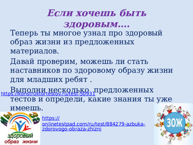 Если хочешь быть здоровым…. Теперь ты многое узнал про здоровый образ жизни из предложенных материалов. Давай проверим, можешь ли стать наставников по здоровому образу жизни для младших ребят . Выполни несколько предложенных тестов и определи, какие знания ты уже имеешь. https:// konstruktortestov.ru/test-50931 https:// onlinetestpad.com/ru/test/884279-azbuka-zdorovogo-obraza-zhizni 