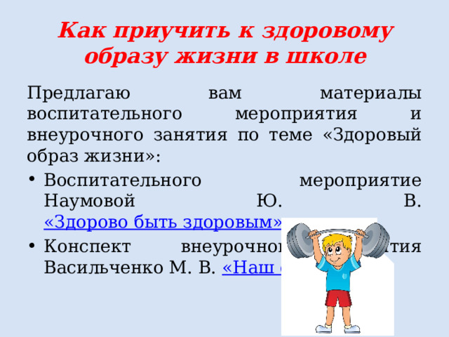 Как приучить к здоровому образу жизни в школе Предлагаю вам материалы воспитательного мероприятия и внеурочного занятия по теме «Здоровый образ жизни»: Воспитательного мероприятие Наумовой Ю. В. «Здорово быть здоровым»  Конспект внеурочного занятия Васильченко М. В. «Наш организм» 