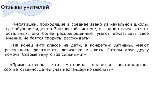 Отзывы учителей:  «Ребятишки, приходящие в среднее звено из начальной школы, где обучение идет по Занковской системе, выгодно отличаются от остальных: они более раскрепощенные, умеют доказывать свое мнение, не боятся спорить, рассуждать»  «На конец 4-го класса не дети, а конфетки! Активны, умеют рассуждать, доказывать, логически мыслить. Готовы друг другу помочь. Слабые тянутся за сильными!»  «Примечательно, что материал подается нестандартно, соответственно, детей учат нестандартно мыслить» 