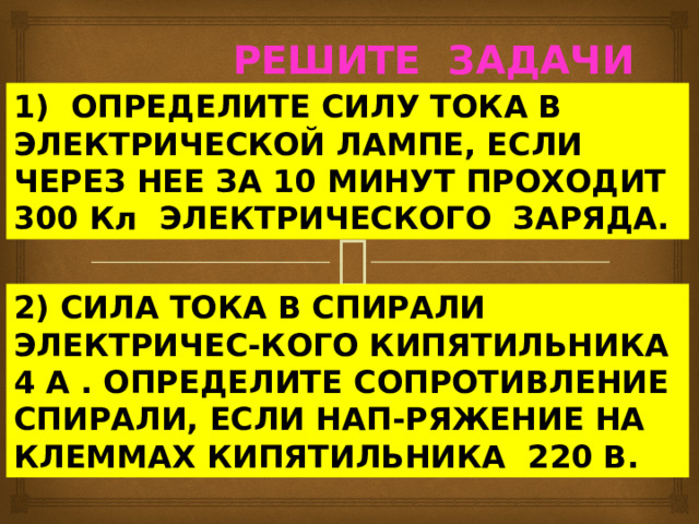  РЕШИТЕ ЗАДАЧИ 1) ОПРЕДЕЛИТЕ СИЛУ ТОКА В ЭЛЕКТРИЧЕСКОЙ ЛАМПЕ, ЕСЛИ ЧЕРЕЗ НЕЕ ЗА 10 МИНУТ ПРОХОДИТ 300 Кл ЭЛЕКТРИЧЕСКОГО ЗАРЯДА. 2) CИЛА ТОКА В СПИРАЛИ ЭЛЕКТРИЧЕС-КОГО КИПЯТИЛЬНИКА 4 А . ОПРЕДЕЛИТЕ СОПРОТИВЛЕНИЕ СПИРАЛИ, ЕСЛИ НАП-РЯЖЕНИЕ НА КЛЕММАХ КИПЯТИЛЬНИКА 220 В. 