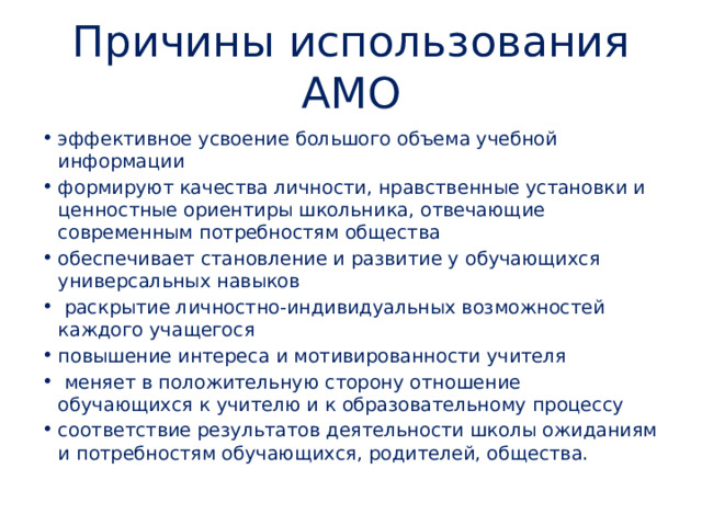 Причины использования АМО эффективное усвоение большого объема учебной информации формируют качества личности, нравственные установки и ценностные ориентиры школьника, отвечающие современным потребностям общества обеспечивает становление и развитие у обучающихся универсальных навыков   раскрытие личностно-индивидуальных возможностей каждого учащегося повышение интереса и мотивированности учителя   меняет в положительную сторону отношение обучающихся к учителю и к образовательному процессу соответствие результатов деятельности школы ожиданиям и потребностям обучающихся, родителей, общества. 