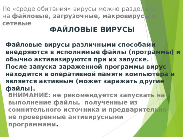 По «среде обитания» вирусы можно разделить на файловые, загрузочные, макровирусы и сетевые ФАЙЛОВЫЕ ВИРУСЫ  Файловые вирусы различными способами внедряются в исполнимые файлы (программы) и обычно активизируются при их запуске. После запуска зараженной программы вирус находится в оперативной памяти компьютера и является активным (может заражать другие файлы). ВНИМАНИЕ: не рекомендуется запускать на выполнение файлы, полученные из сомнительного источника и предварительно не проверенные антивирусными программами . 