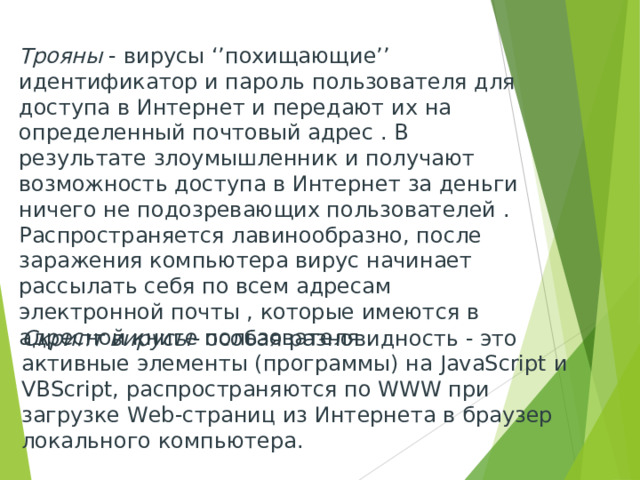 Трояны - вирусы ‘’похищающие’’ идентификатор и пароль пользователя для доступа в Интернет и передают их на определенный почтовый адрес . В результате злоумышленник и получают возможность доступа в Интернет за деньги ничего не подозревающих пользователей . Распространяется лавинообразно, после заражения компьютера вирус начинает рассылать себя по всем адресам электронной почты , которые имеются в адресной книге пользователя . Скрипт вирусы- особая разновидность - это активные элементы (программы) на JavaScript и VBScript , распространяются по WWW при загрузке Web -страниц из Интернета в браузер локального компьютера. 