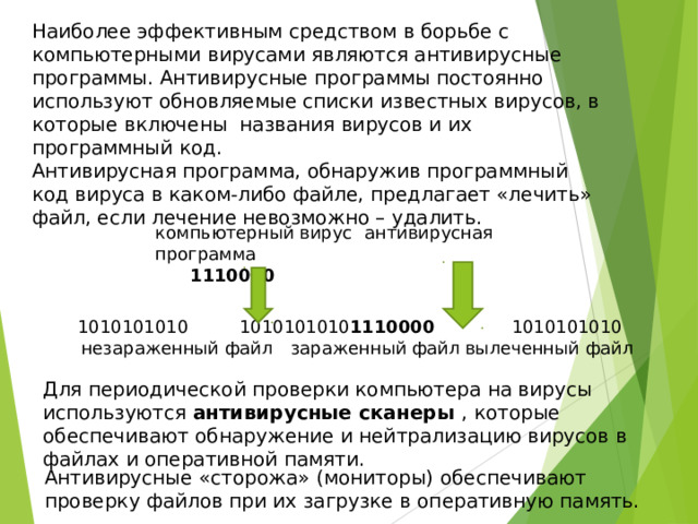Наиболее эффективным средством в борьбе с компьютерными вирусами являются антивирусные программы. Антивирусные программы постоянно используют обновляемые списки известных вирусов, в которые включены названия вирусов и их программный код. Антивирусная программа, обнаружив программный код вируса в каком-либо файле, предлагает «лечить» файл, если лечение невозможно – удалить. компьютерный вирус  антивирусная программа  1110000  1010101010  1010101010 1110000  1010101010 незараженный файл  зараженный файл  вылеченный файл  1010101010  1010101010 1110000  1010101010 незараженный файл  зараженный файл  вылеченный файл Для периодической проверки компьютера на вирусы используются антивирусные сканеры , которые обеспечивают обнаружение и нейтрализацию вирусов в файлах и оперативной памяти. Антивирусные «сторожа» (мониторы) обеспечивают проверку файлов при их загрузке в оперативную память. 