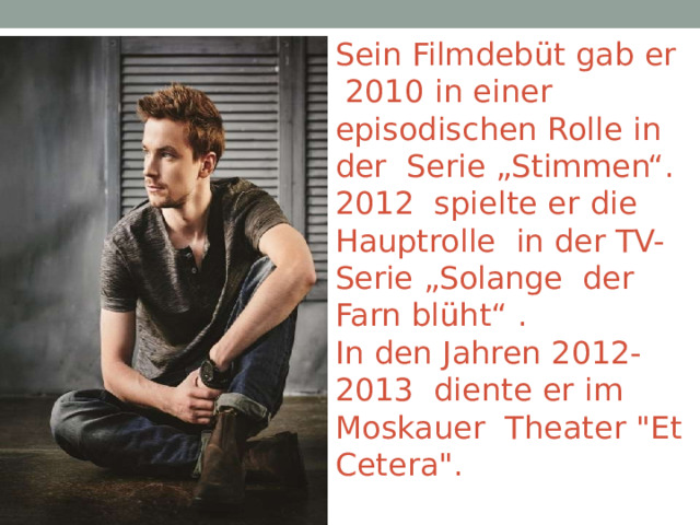 Sein  Filmdebüt  gab  er  2010  in  einer  episodischen  Rolle  in  der  Serie  „Stimmen“.  2012  spielte  er  die  Hauptrolle  in  der  TV-Serie  „Solange  der  Farn  blüht“  . In  den  Jahren  2012-2013  diente  er  im  Moskauer  Theater  