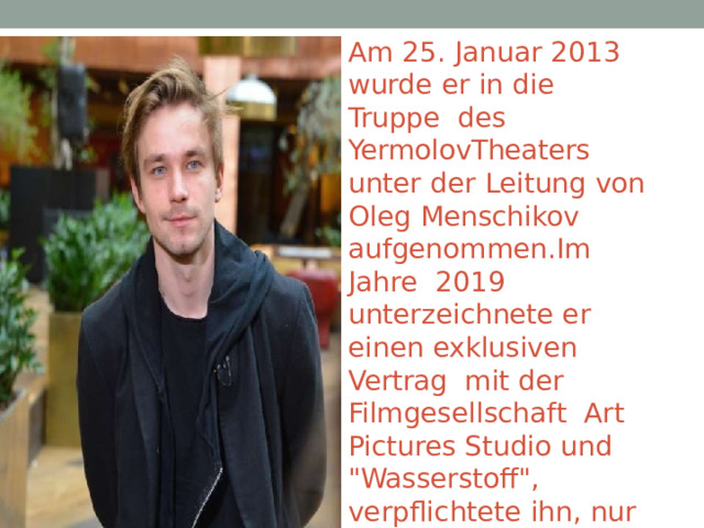 Am  25.  Januar 2013  wurde  er  in  die  Truppe  des YermolovTheaters  unter  der  Leitung  von  Oleg  Menschikov  aufgenommen.Im Jahre  2019 unterzeichnete er  einen  exklusiven  Vertrag  mit  der  Filmgesellschaft Art Pictures Studio und  