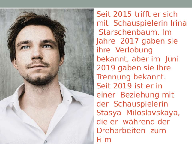 Seit  2015  trifft  er  sich  mit  Schauspielerin Irina Starschenbaum. Im Jahre  2017  gaben  sie  ihre  Verlobung  bekannt,  aber  im  Juni  2019  gaben  sie  Ihre  Trennung  bekannt. Seit  2019  ist er  in  einer  Beziehung  mit  der  Schauspielerin Stasya  Miloslavskaya,  die  er  während  der  Dreharbeiten  zum Film „ Streltsow