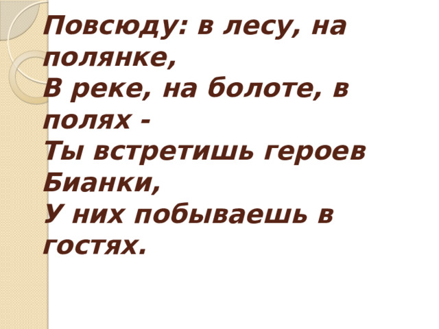Повсюду: в лесу, на полянке,  В реке, на болоте, в полях -  Ты встретишь героев Бианки,  У них побываешь в гостях.   