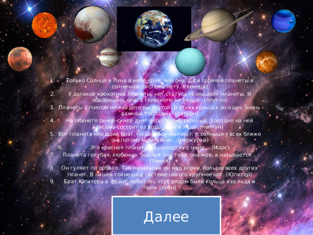 Только Солнце и Луна в небе ярче, чем она. Да и горячей планеты в солнечной системы нету…(венера) У далекой крохотной планеты, нет статуса «Большой» планеты. И обидевшись она, в телескопе не видна ..(плутон) Планеты с поясом не найдете вы другой. В этихх кольцах он один, очень важный господин…(сатурн) На планете синей-синей дует ветер очень сильный. Холодно на ней весьма-состоит из воды, газа и льда..(Нептун) Вот планета младший брат, по размеру маловат. К солнышку всех ближе он, потому и раскален…(меркурий) Это красная планета по соседству с нами… (Марс) Планета голубая, любимая, родная, она твоя, она моя, а называется ..(Земля) Он гуляет по орбите. Там начальник он над всеми, больше всех других планет. В нашей солнечной системе никого крупнее нет. (Юпитер) Брат Юпитера и франт любит он, чтоб рядом были кольца изо льда и пыли (Уран) Далее 