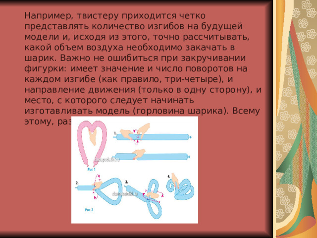Например, твистеру приходится четко представлять количество изгибов на будущей модели и, исходя из этого, точно рассчитывать, какой объем воздуха необходимо закачать в шарик. Важно не ошибиться при закручивании фигурки: имеет значение и число поворотов на каждом изгибе (как правило, три-четыре), и направление движения (только в одну сторону), и место, с которого следует начинать изготавливать модель (горловина шарика). Всему этому, разумеется, следует учиться 